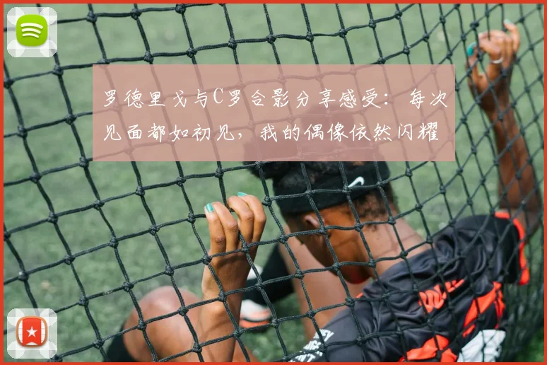 罗德里戈与C罗合影分享感受：每次见面都如初见，我的偶像依然闪耀