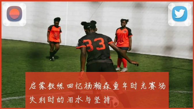 启蒙教练回忆杨瀚森童年时光赛场失利时的泪水与坚持