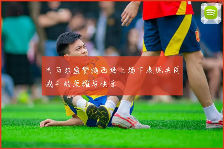 内马尔盛赞梅西场上场下表现共同战斗的荣耀与快乐