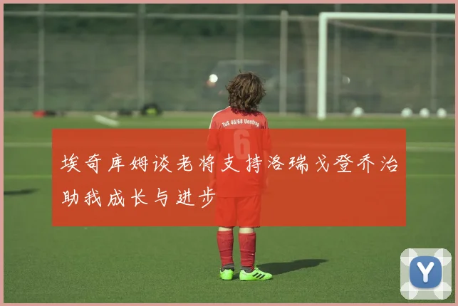 埃奇库姆谈老将支持洛瑞戈登乔治助我成长与进步