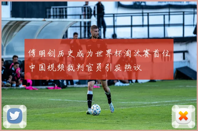 傅明创历史成为世界杯淘汰赛首位中国视频裁判官员引发热议