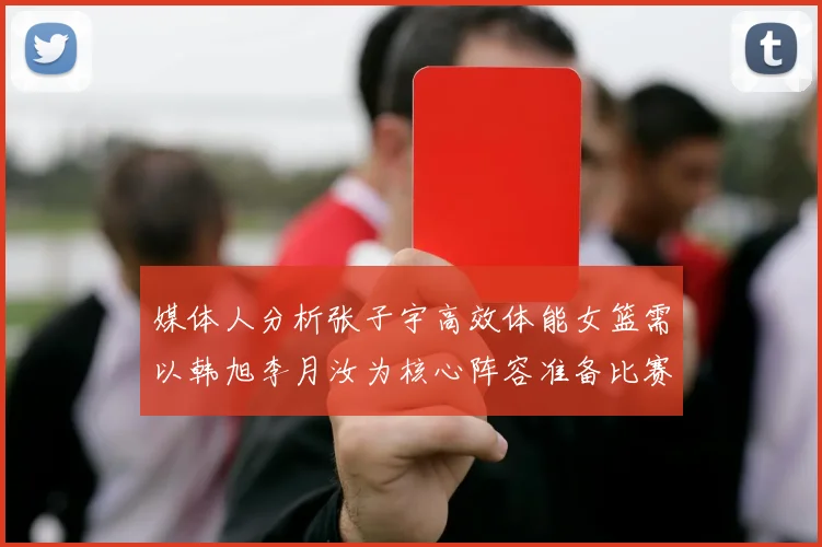 媒体人分析张子宇高效体能女篮需以韩旭李月汝为核心阵容准备比赛