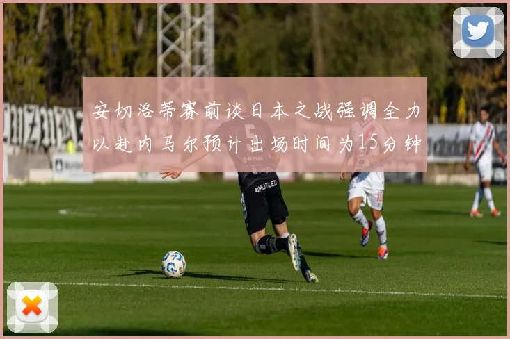 安切洛蒂赛前谈日本之战强调全力以赴内马尔预计出场时间为15分钟
