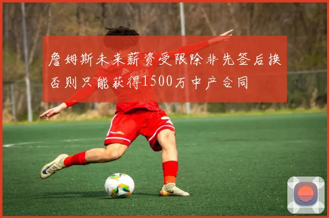 詹姆斯未来薪资受限除非先签后换否则只能获得1500万中产合同
