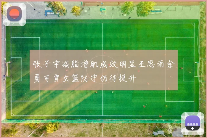 张子宇减脂增肌成效明显王思雨余勇可贾女篮防守仍待提升